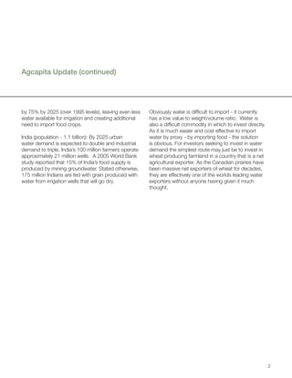 Agcapita Update (continued)




by 75% by 2025 (over 1995 levels), leaving even less     Obviously water is difficult to import - it currently
water available for irrigation and creating additional   has a low value to weight/volume ratio. Water is
need to import food crops.                               also a difficult commodity in which to invest directly.
                                                         As it is much easier and cost effective to import
India (population - 1.1 billion): By 2025 urban          water by proxy - by importing food - the solution
water demand is expected to double and industrial        is obvious. For investors seeking to invest in water
demand to triple. India’s 100 million farmers operate    demand the simplest route may just be to invest in
approximately 21 million wells. A 2005 World Bank        wheat producing farmland in a country that is a net
study reported that 15% of India’s food supply is        agricultural exporter. As the Canadian prairies have
produced by mining groundwater. Stated otherwise,        been massive net exporters of wheat for decades,
175 million Indians are fed with grain produced with     they are effectively one of the worlds leading water
water from irrigation wells that will go dry.            exporters without anyone having given it much
                                                         thought.




                                                                                                                   2
 