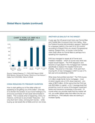 Global Macro Update (continued)




                                                                                   another Us BailoUt in the WinGs?
              Chart 2: total U.s. DeBt as a
                   perCent oF GDp                                                  A year ago the US government took over Fannie Mae
                                                                                   and Freddie Mac to prevent them from failing. Now
1,200                                                                  1142        the Federal Housing Administration appears “destined
                                           1012         1025                       for a taxpayer bailout in the next 24 to 36 months”
1,000                                                                              according to Edward Pinto at a recent Congressional
                                                                                   hearing. Edward Pinto, of course, is the former
 800
                                                                                   chief credit officer for Fannie Mae so perhaps he is
 600                                                                               speaking from experience.

 400
                                 311
                                                                                   FHA has managed to repeat all of Fannie and
                     263                                                           Freddie’s mistakes – which of course was what was
 200                                                                               hoped would happen. The FHA stepped in and
         87
                                                                                   became a huge player in the mortgage loan markets
   0
                                                                                   specifically to replace the crippled Fannie and
    Gross Federal,   add;      add; GSE   add; SS/   add; Foreign add; Financial
    State & Local Household,              Medicare      held         sector        Freddie. The proof is in the data - FHA went from
        Gov’t      Business
                                                                                   insuring 6% of new mortgages in 2007 to over 21%
Source: Federal Reserve Z 1, FHFA GSE Report 2008/                                 last year and accelerating in 2009.
RGE Monitor, Richard W Fischer (“Storms on the Horizon,”,
Dallas Fed 5/28/2008), Rather & Kittrell                                           What does that portfolio look like? The FHA insures
                                                                                   5.4 million single-family home mortgages - most
                                                                                   of which require only a 3.5% down payment - at a
                                                                                   value of $675 billion. At the same time the FHA has
China reDUCinG its treasUry DUration
                                                                                   only $30 billion in capital – a 20-1 leverage level that
How to start getting out of the dollar while not                                   proved too much for some of the largest investment
appearing to be getting out of the dollar? One way                                 banks and insurance companies in the world. Of
is to shorten the duration of your bond holdings or to                             course when you provide credit that the market will
announce purchases of hard asset denominated in                                    not, you suffer default rates that reflect the risk you
dollars. This is exactly what is happening. China, for                             are taking on. FHA defaults rates are starting to
instance, continues to accumulate Treasuries -- but                                increase rapidly.
only short-term notes, not long-term bonds -- while
buying up real assets like oil fields and iron ore mines.




                                                                                                                                              3
 