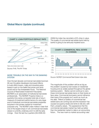 Global Macro Update (continued)




                                                                  2009) the index has recorded a 22% drop in value.
   Chart 3: loan portFolio DeFaUlt rate
                                                                  The quality of commercial real estate loans held by
                                                   Default Rate   banks is going to be seriously impaired soon.
                     2007 loans
                                                          30%

                                      2006 loans
       2008 loans                                         20             Chart 4: CommerCial real estate
                                           2005 loans
                                                                                    (% ChanGe)

                                                          10      25%
                                            2004 loans            20%
                                                                  15%
                                                          0
                                                                  10%
            1            2        3          4
Years since loans were made                                        0%
                                                                   -5%
Source: FHA, The NY Times
                                                                  -10%
                                                                  -15%
                                                                         1978 1980 1982 1986 1988 1990 1992 1994 1996 1998 2000 2002 2004 2006 2008
more troUBle on the Way in the BankinG
system                                                            Source: NCREIF Commercial Real Estate Index data

Over the last decade commercial real estate boomed.
All over the globe developers borrowed trillions
to build office towers, malls and industrial parks                The magnitude of this problem will be as big as
based in part on the belief that prices and rents                 the problem caused by loan losses on residential
would rise for the foreseeable future. The National               housing and as widely spread throughout the global
Council of Real Estate Investment Fiduciaries                     banking system. Banks cannot continue to carry
(NCREIF) is an association of institutional real estate           these commercial real estate loans on their books at
professionals. The NCREIF Property Index is a                     face value. Commercial borrowers cannot refinance
quarterly time series composite total rate of return              their loans if the property isn’t worth as much as
measure of investment performance of a very large                 the debt. Trillions of dollars of commercial real
pool of individual commercial real estate properties              estate loans are coming due and the recession has
acquired in the private market for investment                     caused occupancy levels and rents to fall and, with
purposes only. The NCREIF index makes it clear that               them, property values. The appearance that the
one of the largest drops in US commercial real estate             commercial real estate market has held up better
values is currently underway and it is still the early            than the residential market to date is an accounting
innings. Over the last four quarters (3Q 2008-2Q                  fiction. The new mark-to-market accounting rules




                                                                                                                                                 4
 