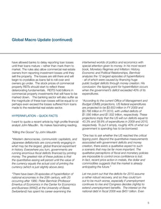 Global Macro Update (continued)




have allowed banks to delay reporting loan losses            intertwined worlds of politics and economics with
until their loans mature – rather than mark them to          special attention given to money. In his most recent
market. The rules also allow commercial real estate          book, Monetary Regimes and Inflation: History,
owners from reporting investment losses until they           Economic and Political Relationships, Bernholz
sell the property. The losses are still there and will       analyzes the 12 largest episodes of hyperinflations
begin to crystallize as loans fail to roll-over and          - all of which were caused by financing huge
owners go under. The stock prices of commercial              public budget deficits through money creation. His
property REITs should start to reflect these                 conclusion: the tipping point for hyperinflation occurs
deteriorating fundamentals. REITS hold billions in           when the government’s deficit exceeded 40% of its
commercial property investments that will have to be         expenditures.
marked down. The banking sector will also suffer as
the magnitude of these loan losses will be equal to or       “According to the current Office of Management and
perhaps even exceed the losses suffered from loans           Budget (OMB) projections, US federal expenditures
made to the residential real estate sector.                  are projected to be $3.653 trillion in FY 2009 and
                                                             $3.766 trillion in FY 2010, with unified deficits of
hyperinFlation – QUiCk FaCts                                 $1.580 trillion and $1.502 trillion, respectively. These
                                                             projections imply that the US will run deficits equal to
I want to quote a recent article by high profile financial   43.3% and 39.9% of expenditures in 2009 and 2010,
analyst John Maudlin. Its makes fascinating reading.         respectively. To put it simply, roughly 40% of what our
                                                             government is spending has to be borrowed.
“Killing the Goose” by John Mauldin
                                                             “One has to ask whether the US reached the critical
“Western democracies, communistic capitalists, and           tipping point. Beyond the quantitative measurements
Japanese deflationists are concurrently engaging in          associated with government deficits and money
what may be the largest, global financial experiment         creation, there exists a qualitative aspect to such
in history. Everywhere you turn, governments are             a scenario that may be far more important. The
running enormous fiscal deficits financed by printing        qualitative perceptions of fiscal and monetary policies
money. The greatest risk of these policies is that           are impossible to control once confidence is lost.
the quantitative easing will persist until the value of      In fact, recent price action in metals, the dollar and
the currency equals the actual cost of printing the          commodities suggests that the market is already
currency (which is just slightly above zero).                anticipating the future.”

“There have been 28 episodes of hyperinflation of            Let me point out that the deficits for 2010 assume
national economies in the 20th century, with 20              a rather robust recovery, and so they could turn
occurring after 1980. Peter Bernholz (Professor              out to be much worse, especially if unemployment
Emeritus of Economics in the Center for Economics            continues to rise and Congress decides (rightly) to
and Business (WWZ) at the University of Basel,               extend unemployment benefits. The interest on the
Switzerland) has spent his career examining the              national debt in fiscal 2008 was $451 billion. Even


                                                                                                                    5
 