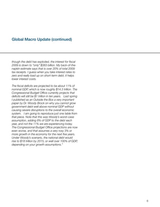 Global Macro Update (continued)




though the debt has exploded, the interest for fiscal
2009 is down to “only” $383 billion. My back-of-the-
napkin estimate says that is over 20% of total 2009
tax receipts. I guess when you take interest rates to
zero and really load up on short-term debt, it helps
lower interest costs.

The fiscal deficits are projected to be about 11% of
nominal GDP, which is now roughly $14.3 trillion. The
Congressional Budget Office currently projects that
deficits will still be $1 trillion in ten years. Last spring
I published as an Outside the Box a very important
paper by Dr. Woody Brock on why you cannot grow
government debt well above nominal GDP without
causing severe disruptions to the overall economic
system. I am going to reproduce just one table from
that piece. Note that this was Woody’s worst-case
assumption, adding 8% of GDP to the debt each
year, and not the 11% we are experiencing today.
The Congressional Budget Office projections are now
even worse, and that assumes a very rosy 3% or
more growth in the economy for the next five years.
Under Woody’s scenario, the national debt would
rise to $18 trillion by 2015, or well over 100% of GDP,
depending on your growth assumptions.”




                                                               6
 