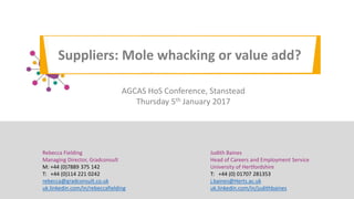 Suppliers: Mole whacking or value add?
Judith Baines
Head of Careers and Employment Service
University of Hertfordshire
T: +44 (0) 01707 281353
j.baines@Herts.ac.uk
uk.linkedin.com/in/judithbaines
Rebecca Fielding
Managing Director, Gradconsult
M: +44 (0)7889 375 142
T: +44 (0)114 221 0242
rebecca@gradconsult.co.uk
uk.linkedin.com/in/rebeccafielding
AGCAS HoS Conference, Stanstead
Thursday 5th January 2017
 