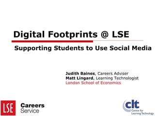Digital Footprints @ LSE Supporting Students to Use Social Media Judith Baines , Careers Adviser Matt Lingard , Learning Technologist London School of Economics 