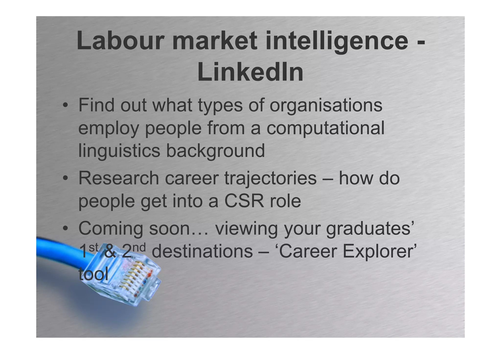 Labour market intelligence -
         LinkedIn
• Find out what types of organisations
  employ people from a computational
  linguistics background
• Research career trajectories – how do
  people get into a CSR role
• Coming soon… viewing your graduates’
  1st & 2nd destinations – ‘Career Explorer’
  tool
 