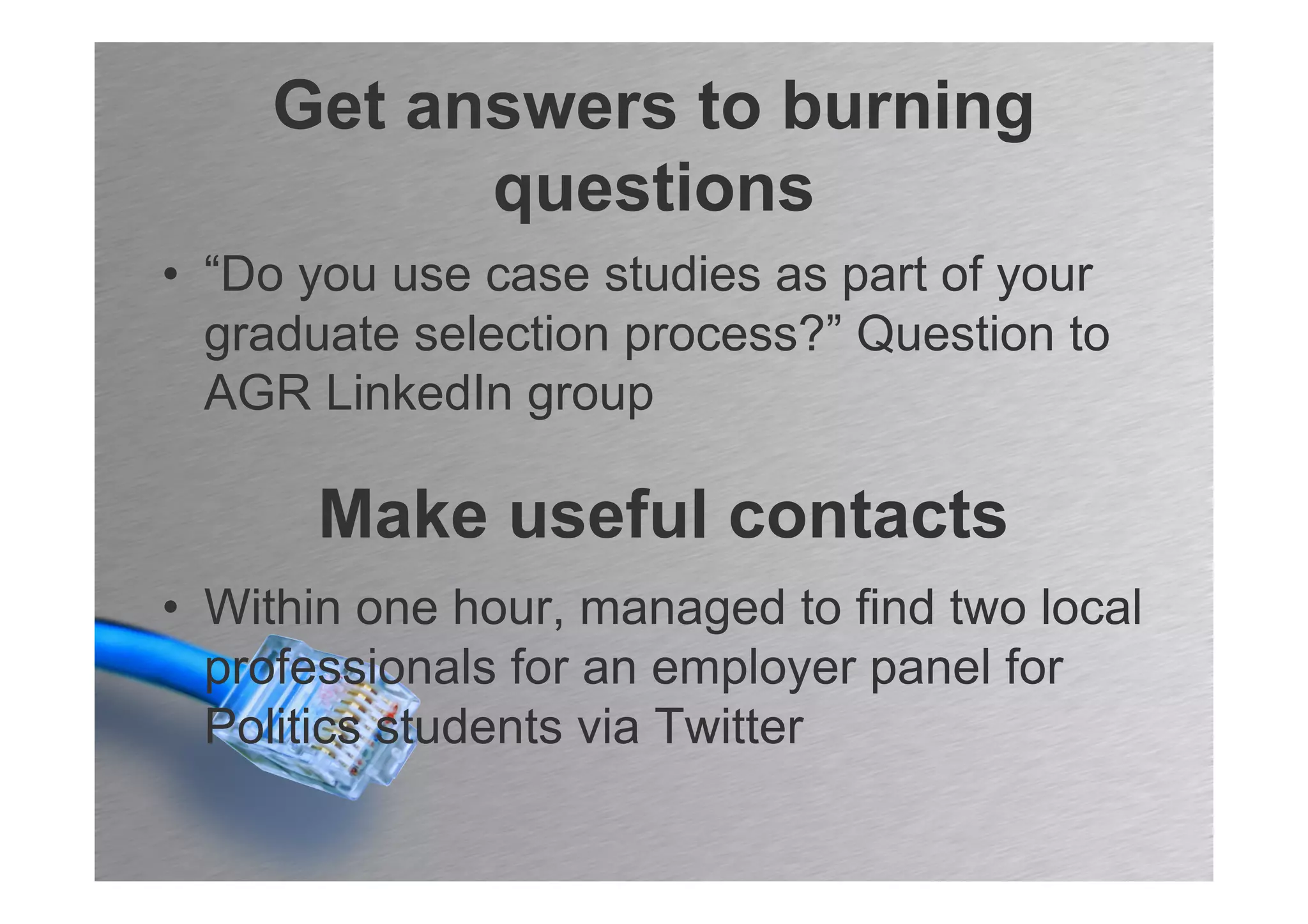Get answers to burning
          questions
• “Do you use case studies as part of your
  graduate selection process?” Question to
  AGR LinkedIn group

      Make useful contacts
• Within one hour, managed to find two local
  professionals for an employer panel for
  Politics students via Twitter
 