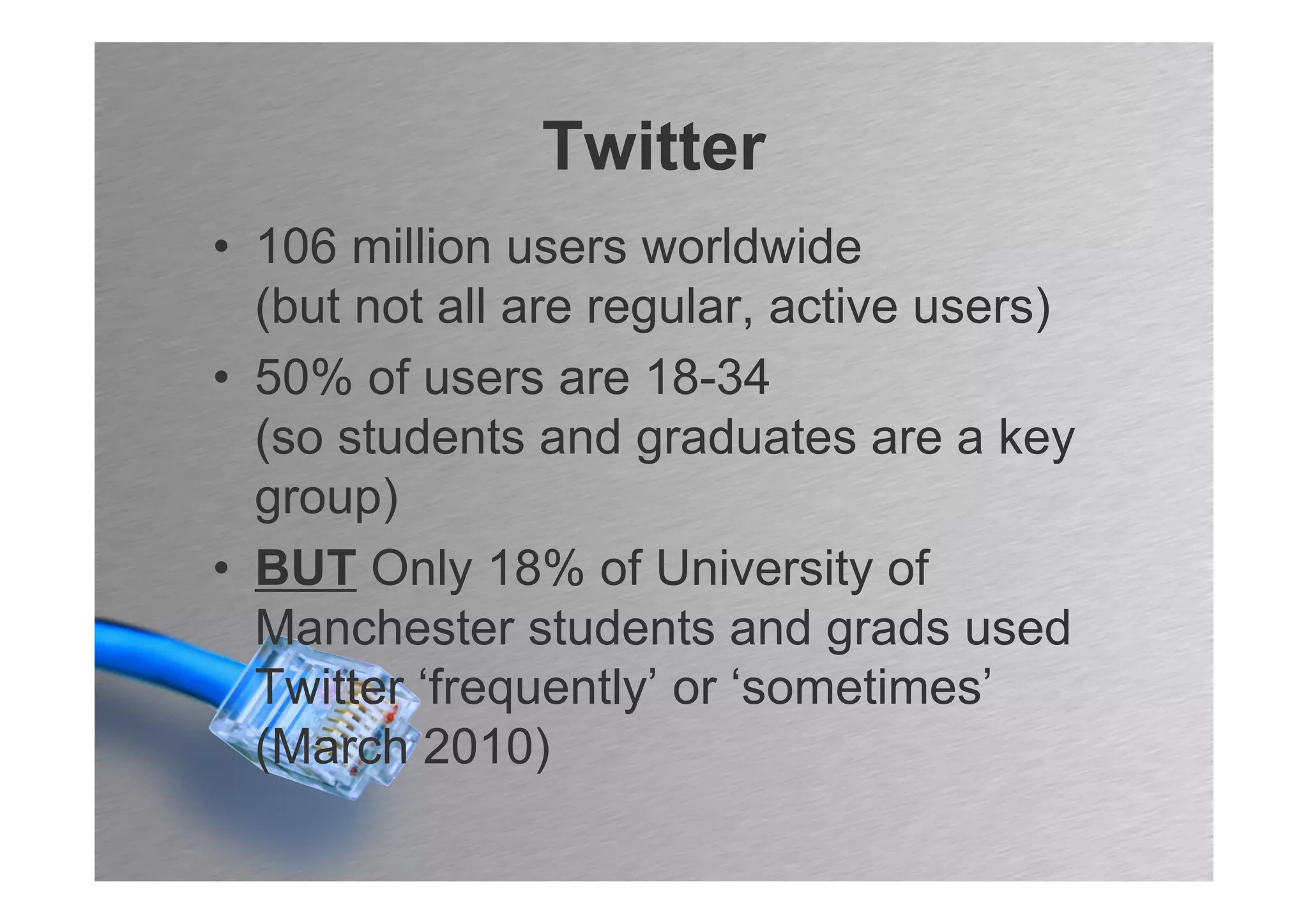 Twitter
• 106 million users worldwide
  (but not all are regular, active users)
• 50% of users are 18-34
  (so students and graduates are a key
  group)
• BUT Only 18% of University of
  Manchester students and grads used
  Twitter ‘frequently’ or ‘sometimes’
  (March 2010)
 