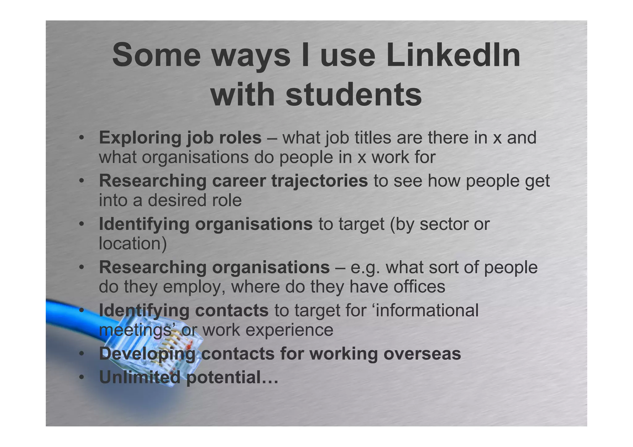 Some ways I use LinkedIn
         with students
• Exploring job roles – what job titles are there in x and
  what organisations do people in x work for
• Researching career trajectories to see how people get
  into a desired role
• Identifying organisations to target (by sector or
  location)
• Researching organisations – e.g. what sort of people
  do they employ, where do they have offices
• Identifying contacts to target for ‘informational
  meetings’ or work experience
• Developing contacts for working overseas
• Unlimited potential…
 