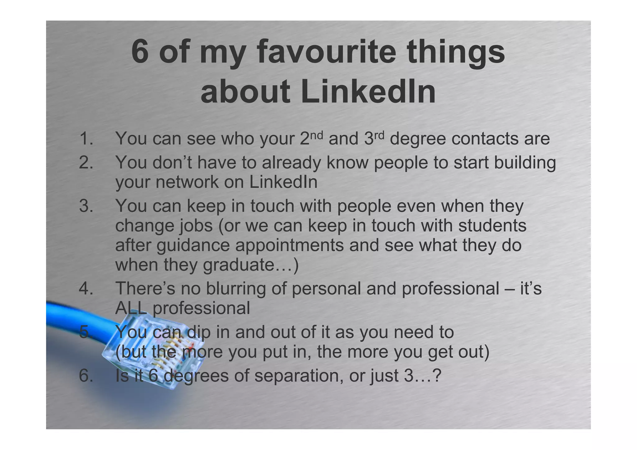 6 of my favourite things
           about LinkedIn
1.   You can see who your 2nd and 3rd degree contacts are
2.   You don’t have to already know people to start building
     your network on LinkedIn
3.   You can keep in touch with people even when they
     change jobs (or we can keep in touch with students
     after guidance appointments and see what they do
     when they graduate…)
4.   There’s no blurring of personal and professional – it’s
     ALL professional
5.   You can dip in and out of it as you need to
     (but the more you put in, the more you get out)
6.   Is it 6 degrees of separation, or just 3…?
 