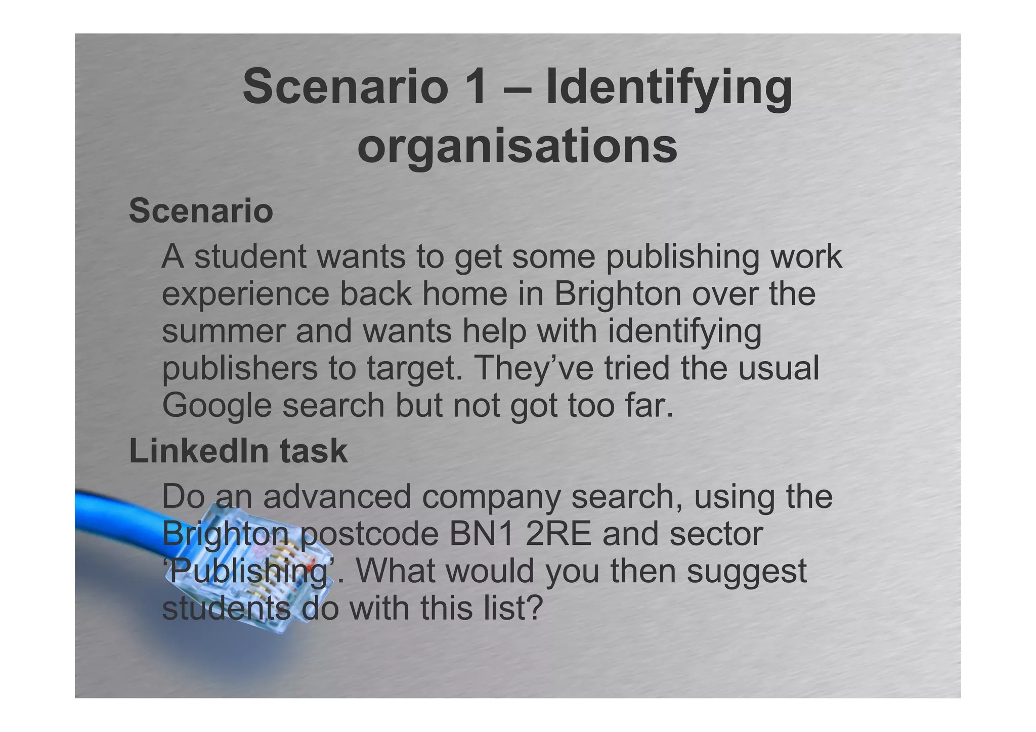 Scenario 1 – Identifying
           organisations
Scenario
  A student wants to get some publishing work
  experience back home in Brighton over the
  summer and wants help with identifying
  publishers to target. They’ve tried the usual
  Google search but not got too far.
LinkedIn task
  Do an advanced company search, using the
  Brighton postcode BN1 2RE and sector
  ‘Publishing’. What would you then suggest
  students do with this list?
 