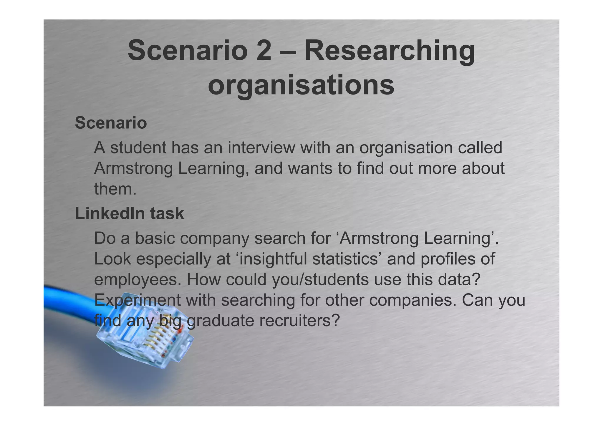 Scenario 2 – Researching
           organisations
Scenario
  A student has an interview with an organisation called
  Armstrong Learning, and wants to find out more about
  them.
LinkedIn task
  Do a basic company search for ‘Armstrong Learning’.
  Look especially at ‘insightful statistics’ and profiles of
  employees. How could you/students use this data?
  Experiment with searching for other companies. Can you
  find any big graduate recruiters?
 