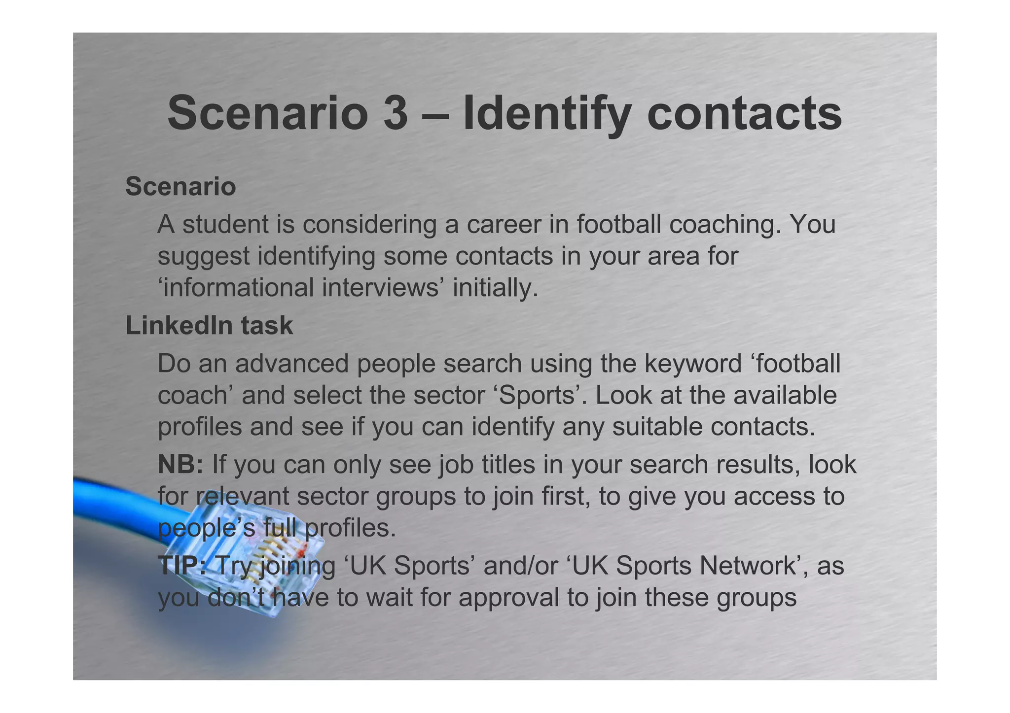 Scenario 3 – Identify contacts
Scenario
   A student is considering a career in football coaching. You
   suggest identifying some contacts in your area for
   ‘informational interviews’ initially.
LinkedIn task
   Do an advanced people search using the keyword ‘football
   coach’ and select the sector ‘Sports’. Look at the available
   profiles and see if you can identify any suitable contacts.
   NB: If you can only see job titles in your search results, look
   for relevant sector groups to join first, to give you access to
   people’s full profiles.
   TIP: Try joining ‘UK Sports’ and/or ‘UK Sports Network’, as
   you don’t have to wait for approval to join these groups
 