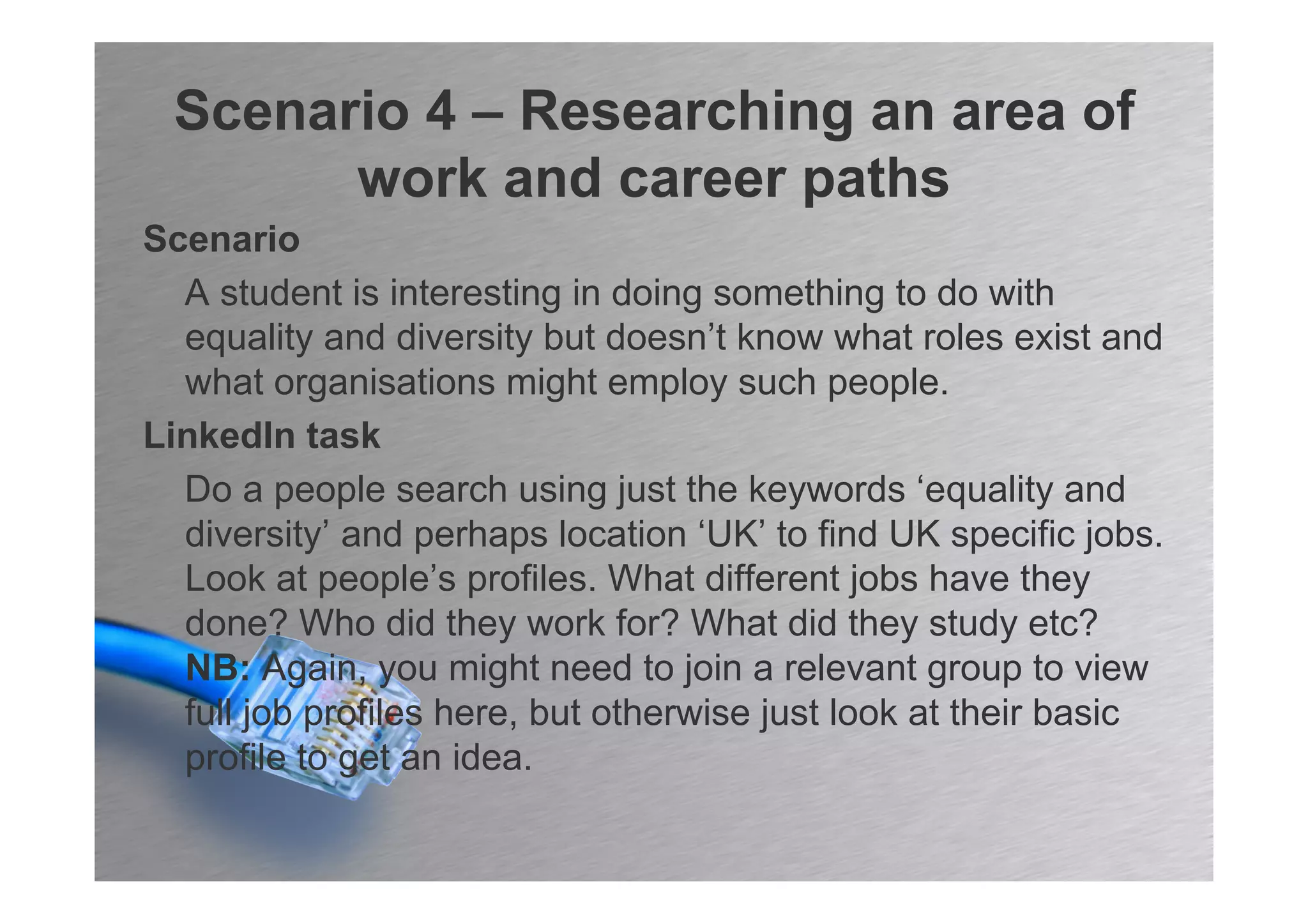 Scenario 4 – Researching an area of
       work and career paths
Scenario
  A student is interesting in doing something to do with
  equality and diversity but doesn’t know what roles exist and
  what organisations might employ such people.
LinkedIn task
  Do a people search using just the keywords ‘equality and
  diversity’ and perhaps location ‘UK’ to find UK specific jobs.
  Look at people’s profiles. What different jobs have they
  done? Who did they work for? What did they study etc?
  NB: Again, you might need to join a relevant group to view
  full job profiles here, but otherwise just look at their basic
  profile to get an idea.
 