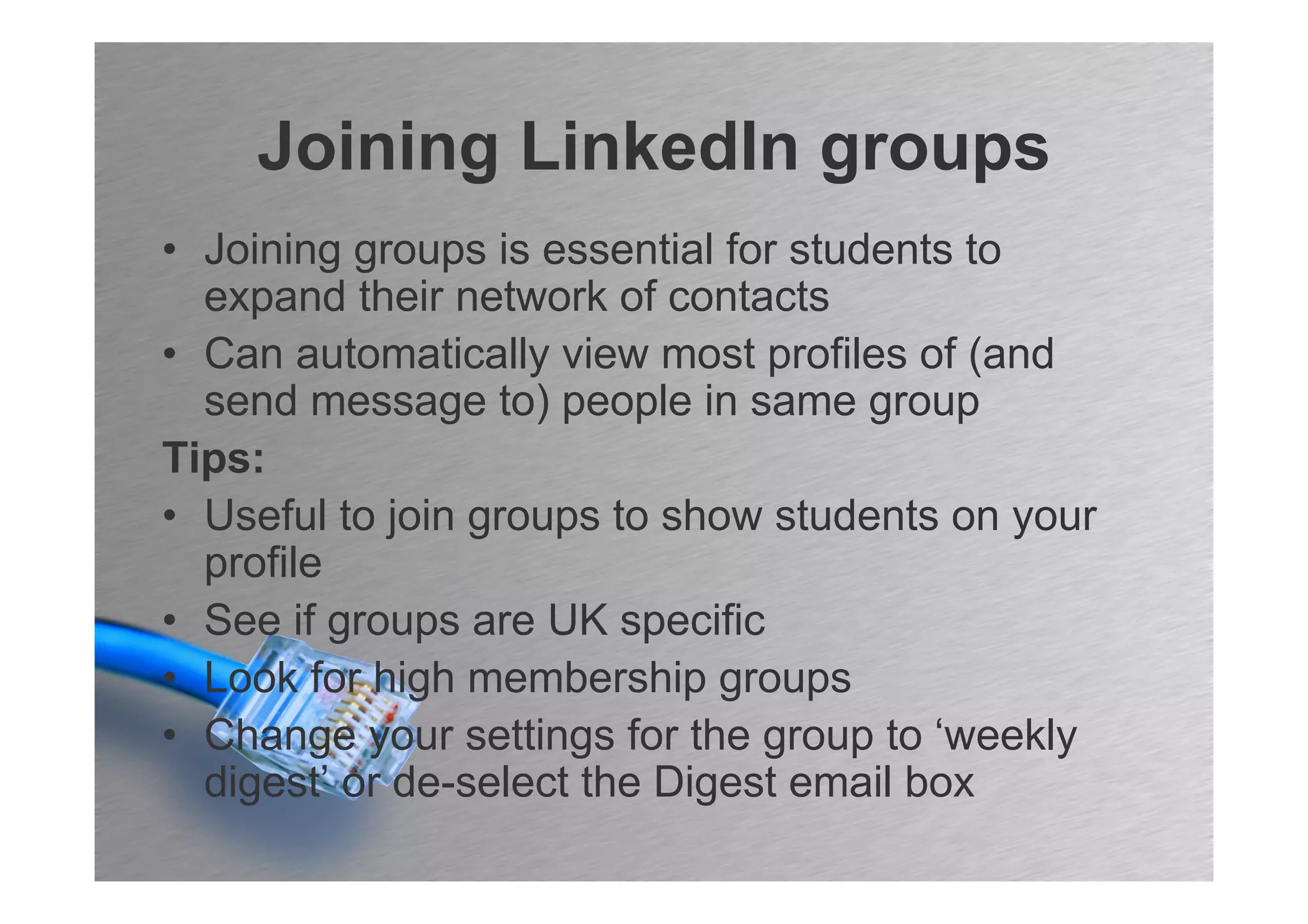 Joining LinkedIn groups
• Joining groups is essential for students to
  expand their network of contacts
• Can automatically view most profiles of (and
  send message to) people in same group
Tips:
• Useful to join groups to show students on your
  profile
• See if groups are UK specific
• Look for high membership groups
• Change your settings for the group to ‘weekly
  digest’ or de-select the Digest email box
 