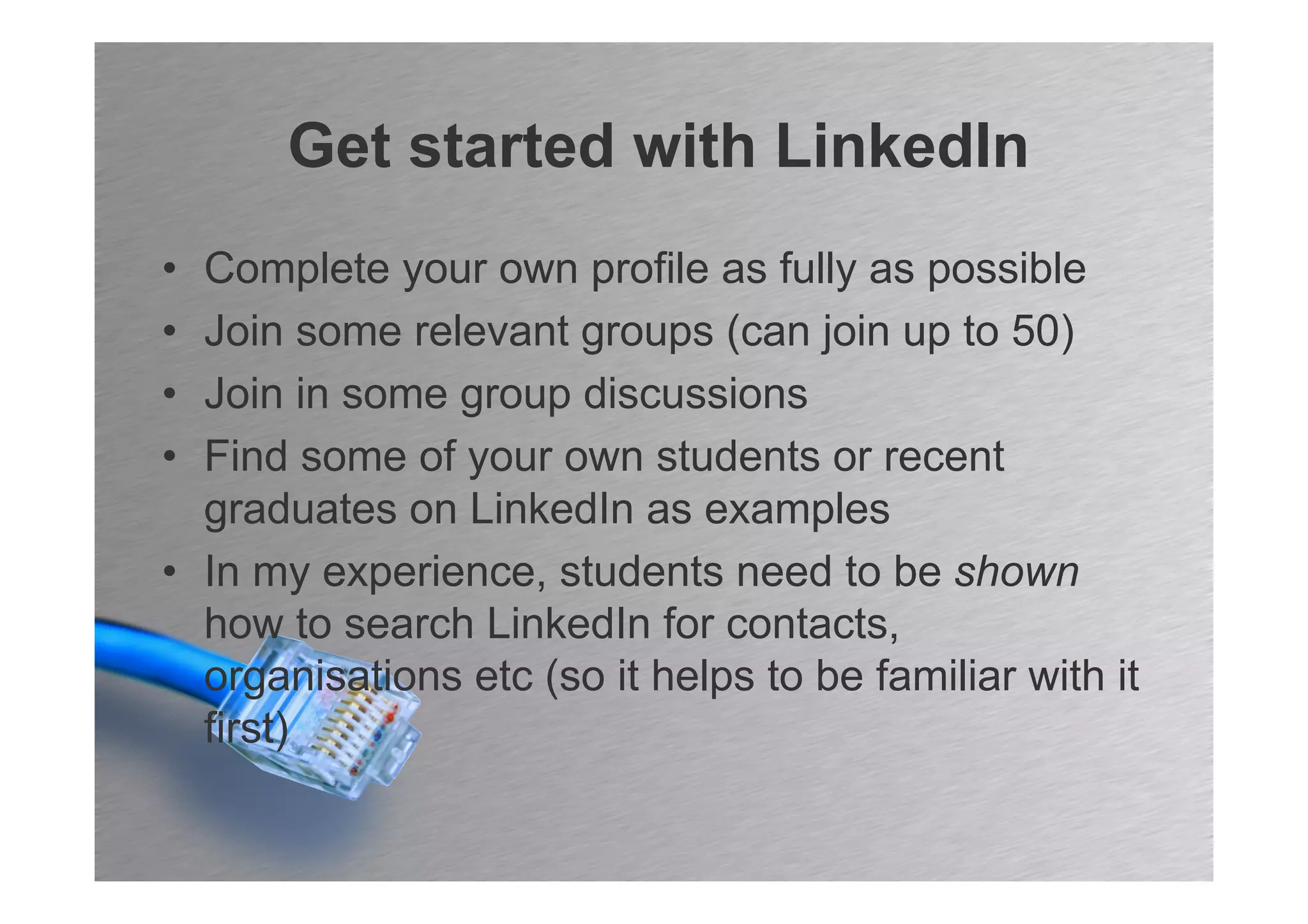 Get started with LinkedIn
• Complete your own profile as fully as possible
• Join some relevant groups (can join up to 50)
• Join in some group discussions
• Find some of your own students or recent
  graduates on LinkedIn as examples
• In my experience, students need to be shown
  how to search LinkedIn for contacts,
  organisations etc (so it helps to be familiar with it
  first)
 
