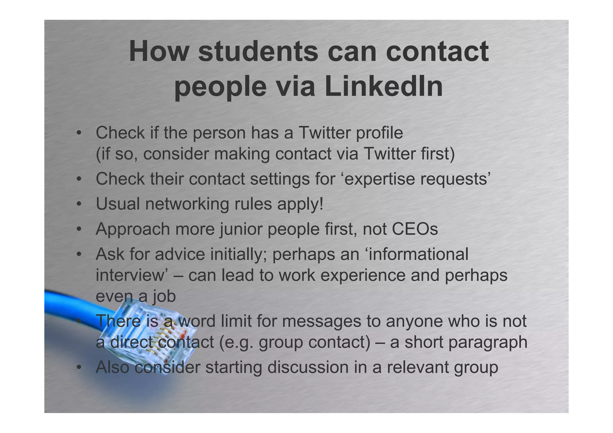 How students can contact
        people via LinkedIn
• Check if the person has a Twitter profile
  (if so, consider making contact via Twitter first)
• Check their contact settings for ‘expertise requests’
• Usual networking rules apply!
• Approach more junior people first, not CEOs
• Ask for advice initially; perhaps an ‘informational
  interview’ – can lead to work experience and perhaps
  even a job
• There is a word limit for messages to anyone who is not
  a direct contact (e.g. group contact) – a short paragraph
• Also consider starting discussion in a relevant group
 