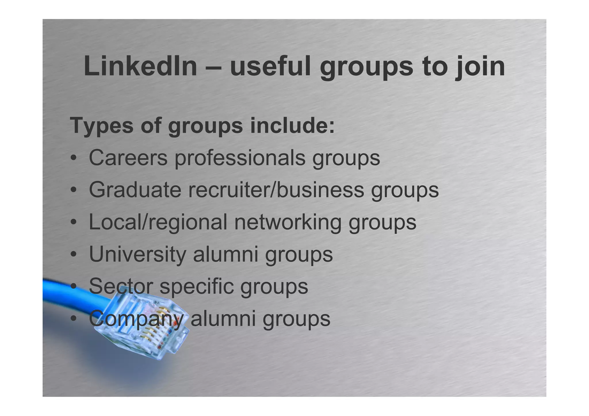 LinkedIn – useful groups to join

Types of groups include:
• Careers professionals groups
• Graduate recruiter/business groups
• Local/regional networking groups
• University alumni groups
• Sector specific groups
• Company alumni groups
 