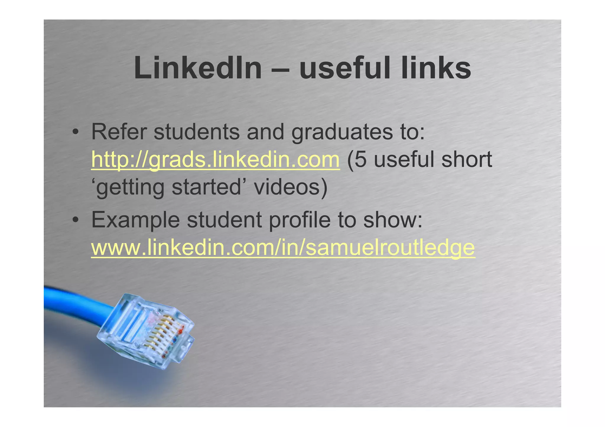 LinkedIn – useful links
• Refer students and graduates to:
  http://grads.linkedin.com (5 useful short
  ‘getting started’ videos)
• Example student profile to show:
  www.linkedin.com/in/samuelroutledge
 
