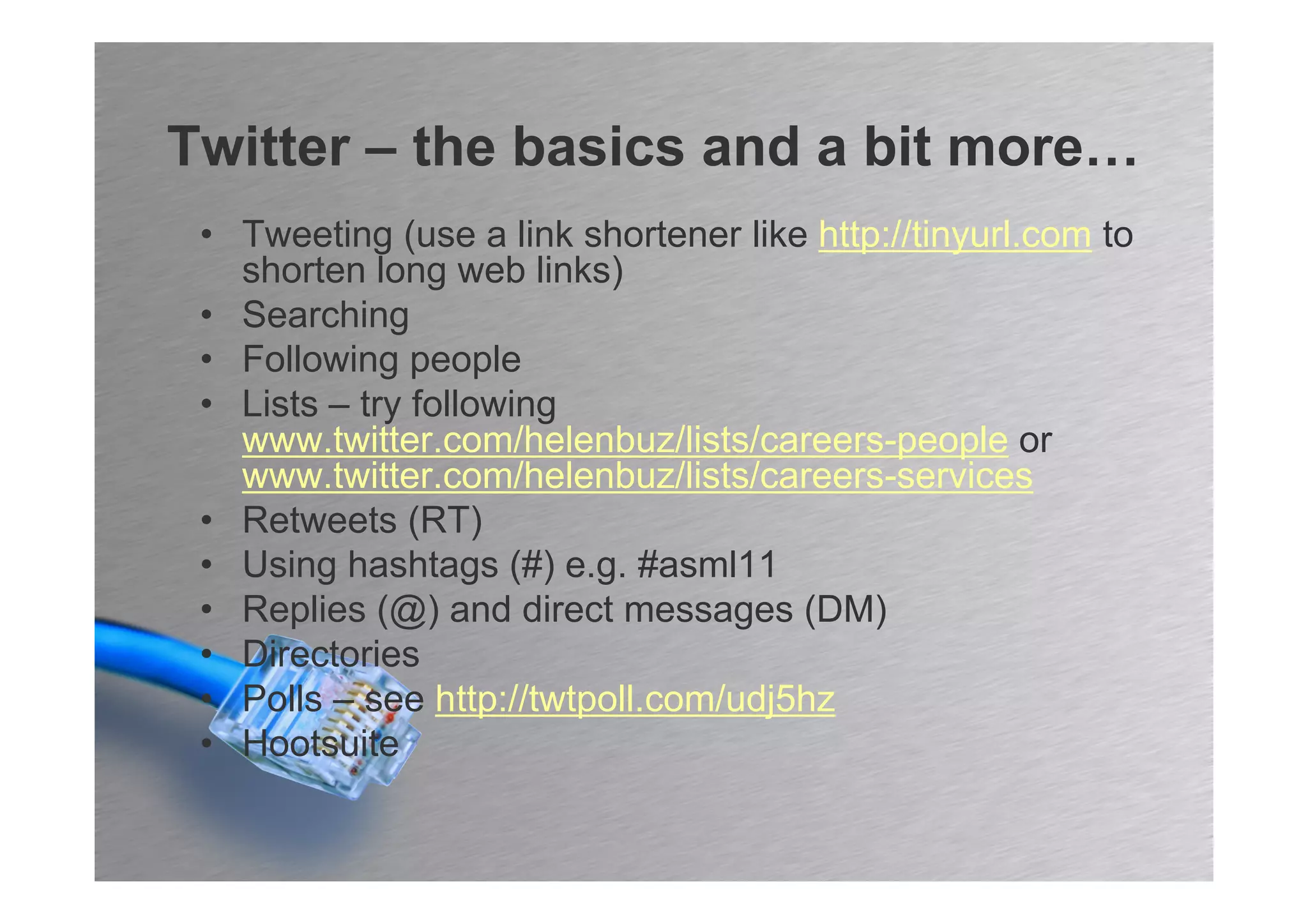 Twitter – the basics and a bit more…
 • Tweeting (use a link shortener like http://tinyurl.com to
   shorten long web links)
 • Searching
 • Following people
 • Lists – try following
   www.twitter.com/helenbuz/lists/careers-people or
   www.twitter.com/helenbuz/lists/careers-services
 • Retweets (RT)
 • Using hashtags (#) e.g. #asml11
 • Replies (@) and direct messages (DM)
 • Directories
 • Polls – see http://twtpoll.com/udj5hz
 • Hootsuite
 