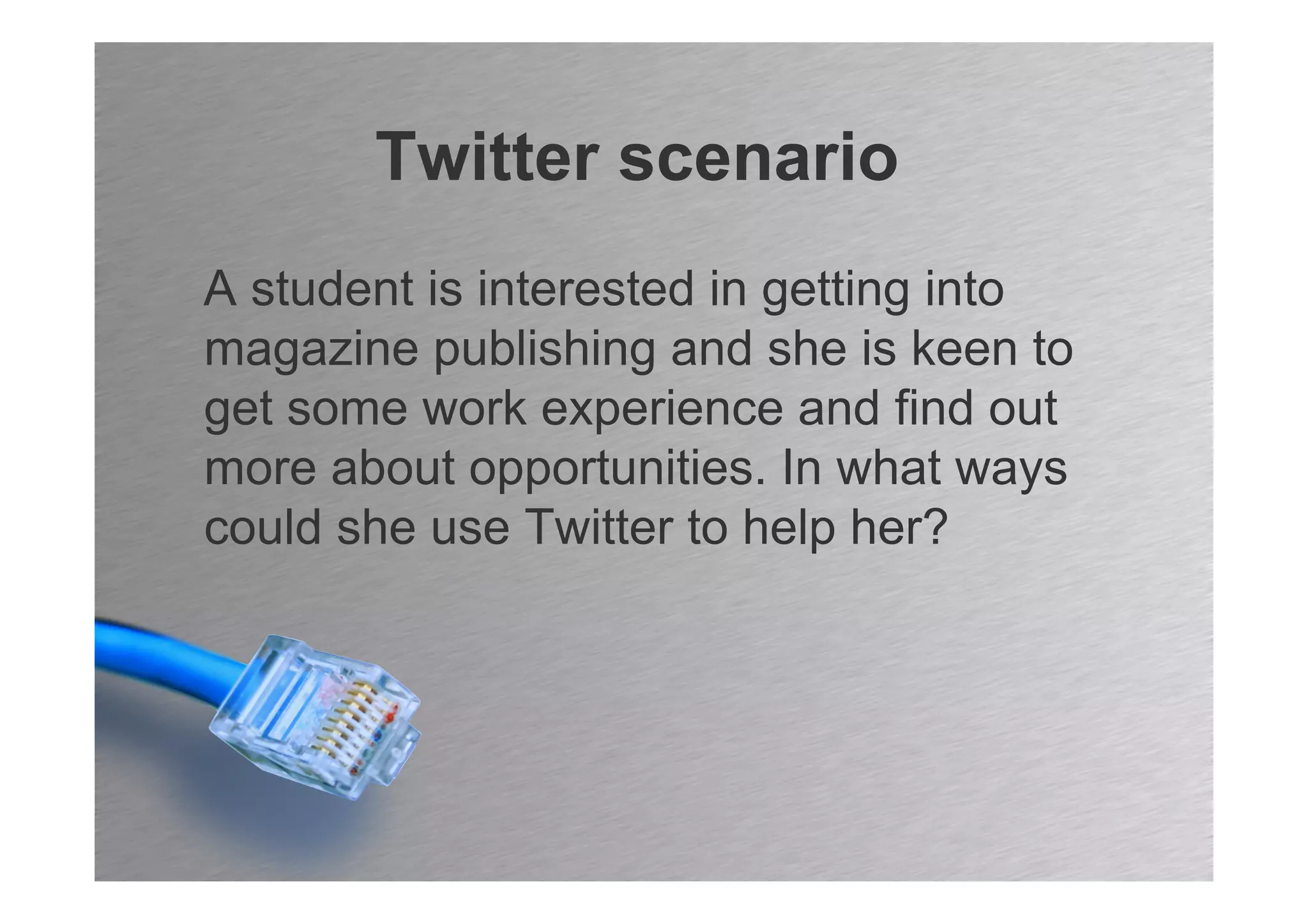 Twitter scenario
A student is interested in getting into
magazine publishing and she is keen to
get some work experience and find out
more about opportunities. In what ways
could she use Twitter to help her?
 