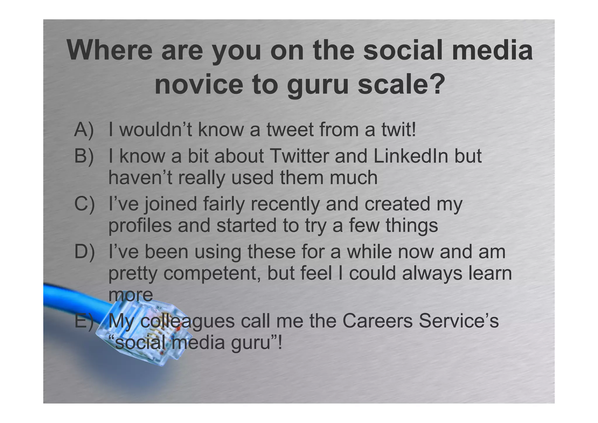Where are you on the social media
     novice to guru scale?
A) I wouldn’t know a tweet from a twit!
B) I know a bit about Twitter and LinkedIn but
   haven’t really used them much
C) I’ve joined fairly recently and created my
   profiles and started to try a few things
D) I’ve been using these for a while now and am
   pretty competent, but feel I could always learn
   more
E) My colleagues call me the Careers Service’s
   “social media guru”!
 