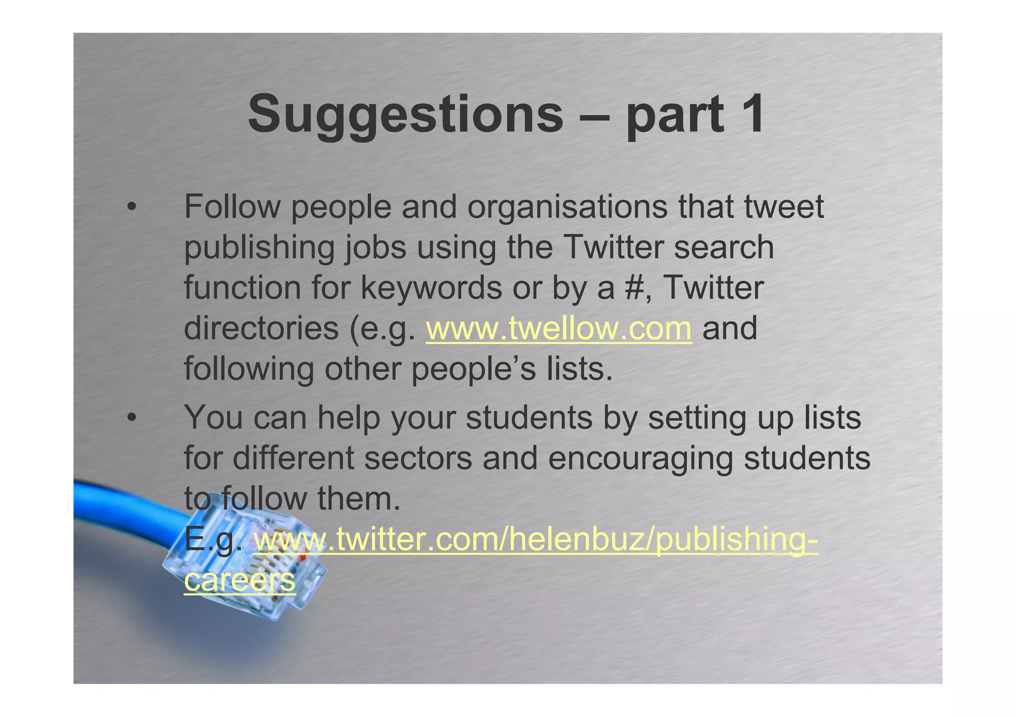 Suggestions – part 1
•   Follow people and organisations that tweet
    publishing jobs using the Twitter search
    function for keywords or by a #, Twitter
    directories (e.g. www.twellow.com and
    following other people’s lists.
•   You can help your students by setting up lists
    for different sectors and encouraging students
    to follow them.
    E.g. www.twitter.com/helenbuz/publishing-
    careers
 