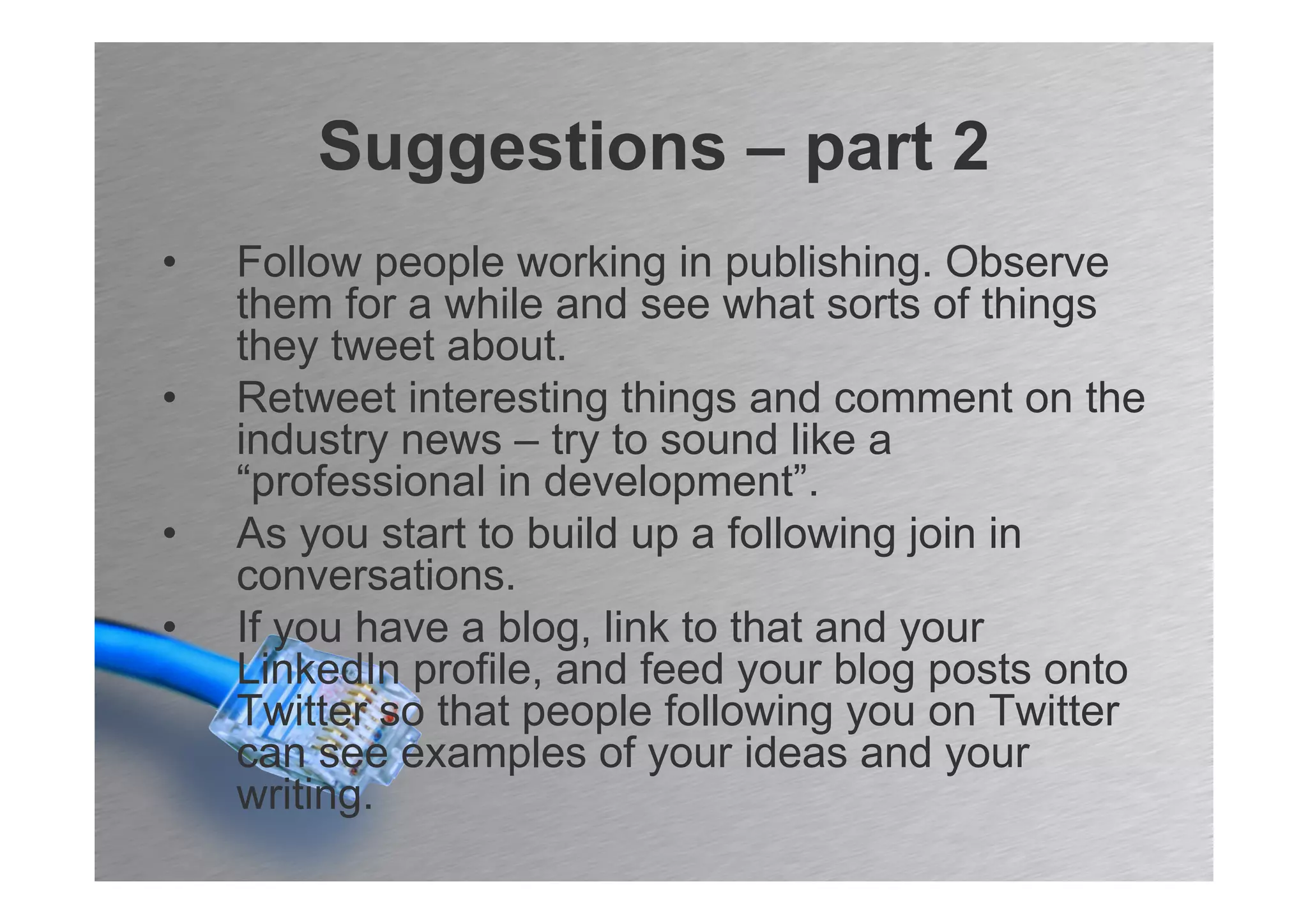 Suggestions – part 2
•   Follow people working in publishing. Observe
    them for a while and see what sorts of things
    they tweet about.
•   Retweet interesting things and comment on the
    industry news – try to sound like a
    “professional in development”.
•   As you start to build up a following join in
    conversations.
•   If you have a blog, link to that and your
    LinkedIn profile, and feed your blog posts onto
    Twitter so that people following you on Twitter
    can see examples of your ideas and your
    writing.
 