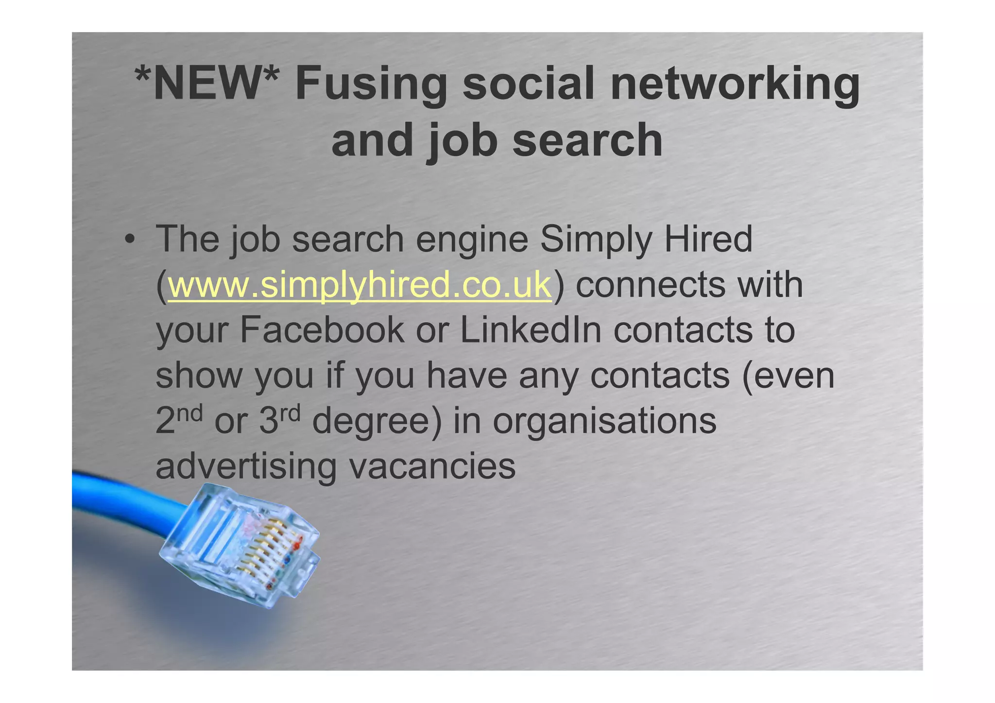 *NEW* Fusing social networking
       and job search

• The job search engine Simply Hired
  (www.simplyhired.co.uk) connects with
  your Facebook or LinkedIn contacts to
  show you if you have any contacts (even
  2nd or 3rd degree) in organisations
  advertising vacancies
 