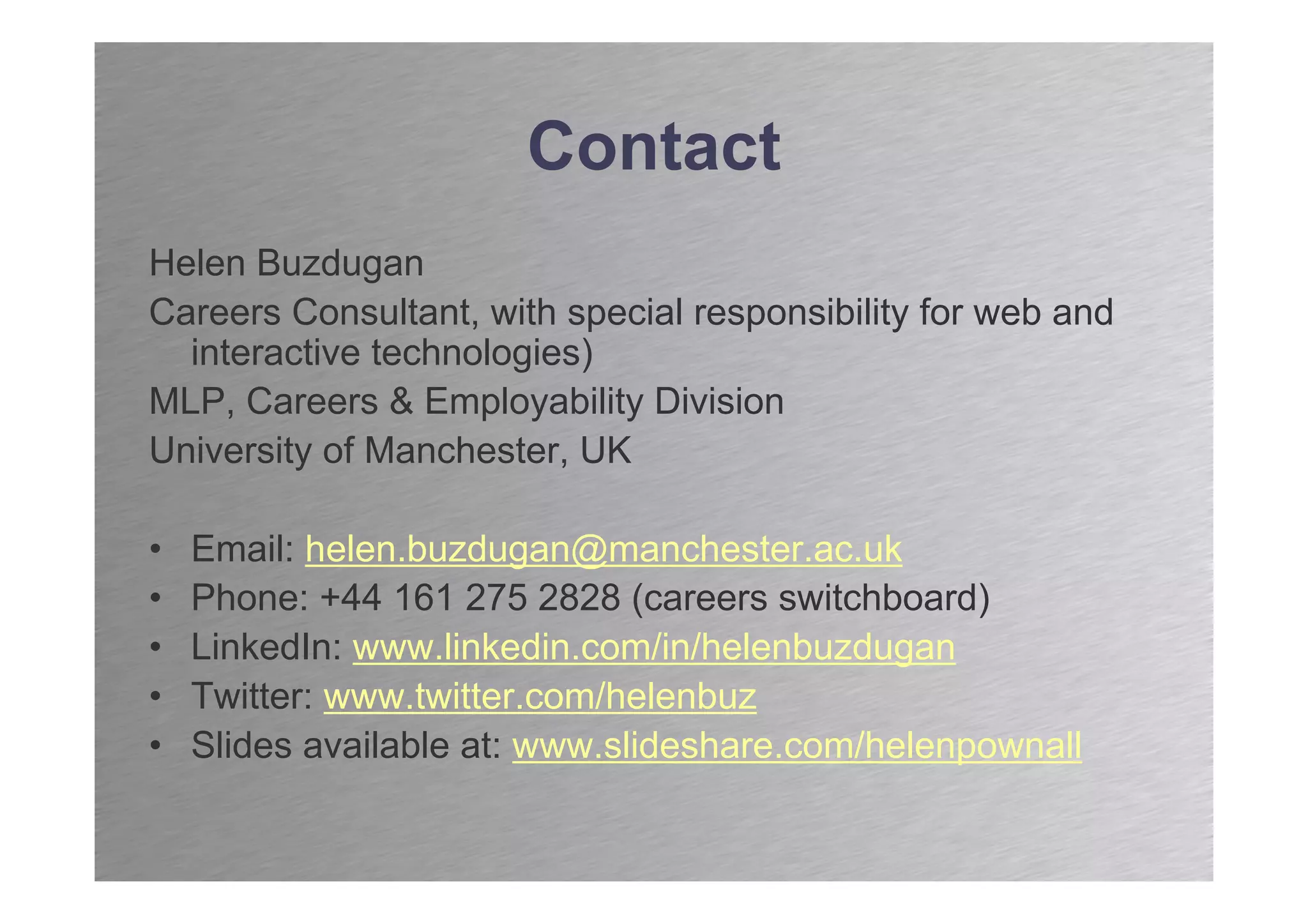 Contact
Helen Buzdugan
Careers Consultant, with special responsibility for web and
  interactive technologies)
MLP, Careers & Employability Division
University of Manchester, UK

•   Email: helen.buzdugan@manchester.ac.uk
•   Phone: +44 161 275 2828 (careers switchboard)
•   LinkedIn: www.linkedin.com/in/helenbuzdugan
•   Twitter: www.twitter.com/helenbuz
•   Slides available at: www.slideshare.com/helenpownall
 