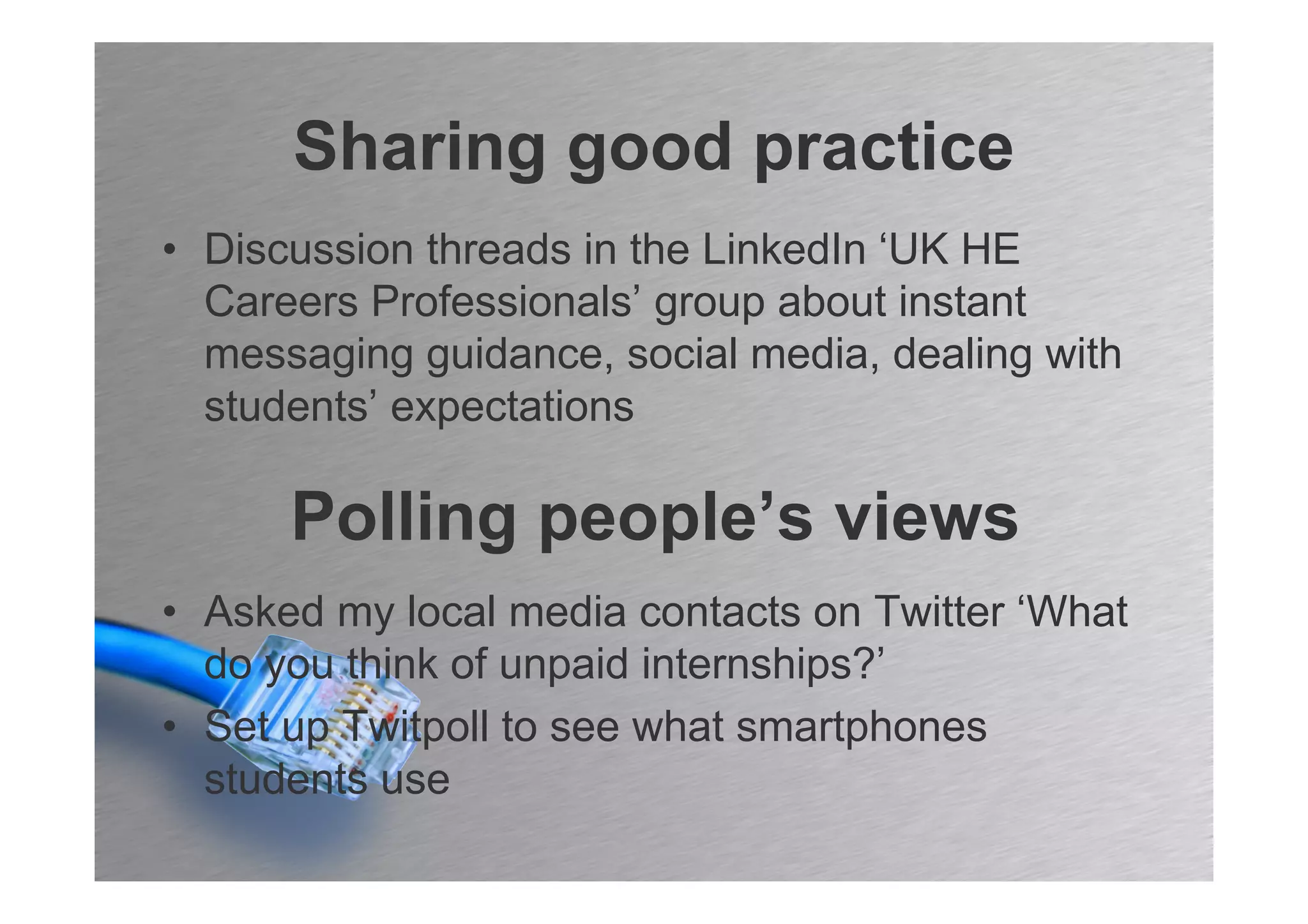 Sharing good practice
• Discussion threads in the LinkedIn ‘UK HE
  Careers Professionals’ group about instant
  messaging guidance, social media, dealing with
  students’ expectations

      Polling people’s views
• Asked my local media contacts on Twitter ‘What
  do you think of unpaid internships?’
• Set up Twitpoll to see what smartphones
  students use
 