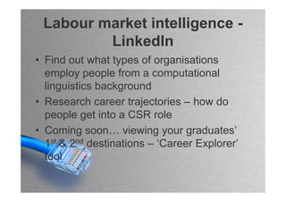 Labour market intelligence -
         LinkedIn
• Find out what types of organisations
  employ people from a computational
  linguistics background
• Research career trajectories – how do
  people get into a CSR role
• Coming soon… viewing your graduates’
  1st & 2nd destinations – ‘Career Explorer’
  tool
 