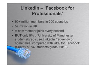 LinkedIn – ‘Facebook for
            Professionals’
•   90+ million members in 200 countries
•   5+ million in UK
•   A new member joins every second
•   BUT only 9% of University of Manchester
    students/grads use LinkedIn frequently or
    sometimes, compared with 94% for Facebook
    (Survey of 747 students/grads, 2010)
 