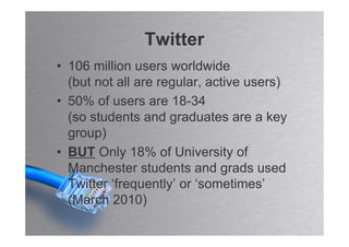 Twitter
• 106 million users worldwide
  (but not all are regular, active users)
• 50% of users are 18-34
  (so students and graduates are a key
  group)
• BUT Only 18% of University of
  Manchester students and grads used
  Twitter ‘frequently’ or ‘sometimes’
  (March 2010)
 