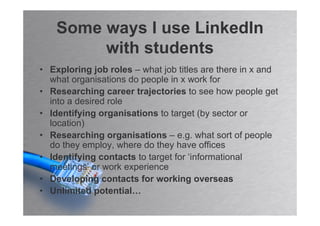 Some ways I use LinkedIn
         with students
• Exploring job roles – what job titles are there in x and
  what organisations do people in x work for
• Researching career trajectories to see how people get
  into a desired role
• Identifying organisations to target (by sector or
  location)
• Researching organisations – e.g. what sort of people
  do they employ, where do they have offices
• Identifying contacts to target for ‘informational
  meetings’ or work experience
• Developing contacts for working overseas
• Unlimited potential…
 