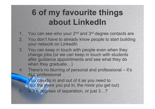 6 of my favourite things
           about LinkedIn
1.   You can see who your 2nd and 3rd degree contacts are
2.   You don’t have to already know people to start building
     your network on LinkedIn
3.   You can keep in touch with people even when they
     change jobs (or we can keep in touch with students
     after guidance appointments and see what they do
     when they graduate…)
4.   There’s no blurring of personal and professional – it’s
     ALL professional
5.   You can dip in and out of it as you need to
     (but the more you put in, the more you get out)
6.   Is it 6 degrees of separation, or just 3…?
 