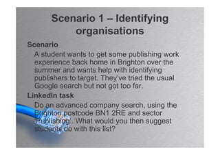 Scenario 1 – Identifying
           organisations
Scenario
  A student wants to get some publishing work
  experience back home in Brighton over the
  summer and wants help with identifying
  publishers to target. They’ve tried the usual
  Google search but not got too far.
LinkedIn task
  Do an advanced company search, using the
  Brighton postcode BN1 2RE and sector
  ‘Publishing’. What would you then suggest
  students do with this list?
 
