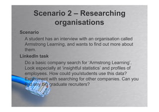 Scenario 2 – Researching
           organisations
Scenario
  A student has an interview with an organisation called
  Armstrong Learning, and wants to find out more about
  them.
LinkedIn task
  Do a basic company search for ‘Armstrong Learning’.
  Look especially at ‘insightful statistics’ and profiles of
  employees. How could you/students use this data?
  Experiment with searching for other companies. Can you
  find any big graduate recruiters?
 