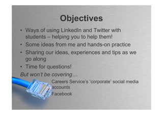 Objectives
• Ways of using LinkedIn and Twitter with
  students – helping you to help them!
• Some ideas from me and hands-on practice
• Sharing our ideas, experiences and tips as we
  go along
• Time for questions!
But won’t be covering…
            Careers Service’s ‘corporate’ social media
            accounts
            Facebook
 