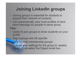 Joining LinkedIn groups
• Joining groups is essential for students to
  expand their network of contacts
• Can automatically view most profiles of (and
  send message to) people in same group
Tips:
• Useful to join groups to show students on your
  profile
• See if groups are UK specific
• Look for high membership groups
• Change your settings for the group to ‘weekly
  digest’ or de-select the Digest email box
 