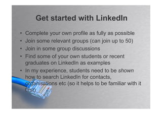 Get started with LinkedIn
• Complete your own profile as fully as possible
• Join some relevant groups (can join up to 50)
• Join in some group discussions
• Find some of your own students or recent
  graduates on LinkedIn as examples
• In my experience, students need to be shown
  how to search LinkedIn for contacts,
  organisations etc (so it helps to be familiar with it
  first)
 