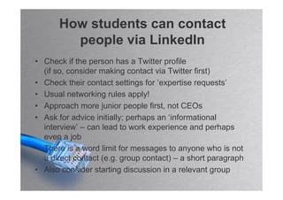 How students can contact
        people via LinkedIn
• Check if the person has a Twitter profile
  (if so, consider making contact via Twitter first)
• Check their contact settings for ‘expertise requests’
• Usual networking rules apply!
• Approach more junior people first, not CEOs
• Ask for advice initially; perhaps an ‘informational
  interview’ – can lead to work experience and perhaps
  even a job
• There is a word limit for messages to anyone who is not
  a direct contact (e.g. group contact) – a short paragraph
• Also consider starting discussion in a relevant group
 