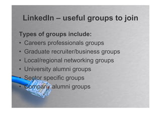 LinkedIn – useful groups to join

Types of groups include:
• Careers professionals groups
• Graduate recruiter/business groups
• Local/regional networking groups
• University alumni groups
• Sector specific groups
• Company alumni groups
 