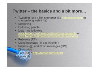 Twitter – the basics and a bit more…
 • Tweeting (use a link shortener like http://tinyurl.com to
   shorten long web links)
 • Searching
 • Following people
 • Lists – try following
   www.twitter.com/helenbuz/lists/careers-people or
   www.twitter.com/helenbuz/lists/careers-services
 • Retweets (RT)
 • Using hashtags (#) e.g. #asml11
 • Replies (@) and direct messages (DM)
 • Directories
 • Polls – see http://twtpoll.com/udj5hz
 • Hootsuite
 