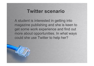 Twitter scenario
A student is interested in getting into
magazine publishing and she is keen to
get some work experience and find out
more about opportunities. In what ways
could she use Twitter to help her?
 