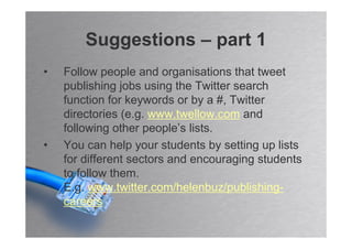 Suggestions – part 1
•   Follow people and organisations that tweet
    publishing jobs using the Twitter search
    function for keywords or by a #, Twitter
    directories (e.g. www.twellow.com and
    following other people’s lists.
•   You can help your students by setting up lists
    for different sectors and encouraging students
    to follow them.
    E.g. www.twitter.com/helenbuz/publishing-
    careers
 