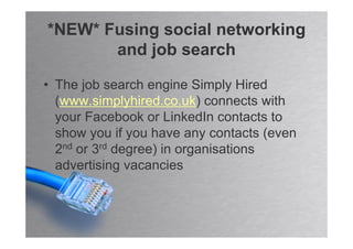 *NEW* Fusing social networking
       and job search

• The job search engine Simply Hired
  (www.simplyhired.co.uk) connects with
  your Facebook or LinkedIn contacts to
  show you if you have any contacts (even
  2nd or 3rd degree) in organisations
  advertising vacancies
 