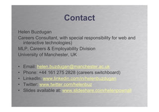 Contact
Helen Buzdugan
Careers Consultant, with special responsibility for web and
  interactive technologies)
MLP, Careers & Employability Division
University of Manchester, UK

•   Email: helen.buzdugan@manchester.ac.uk
•   Phone: +44 161 275 2828 (careers switchboard)
•   LinkedIn: www.linkedin.com/in/helenbuzdugan
•   Twitter: www.twitter.com/helenbuz
•   Slides available at: www.slideshare.com/helenpownall
 