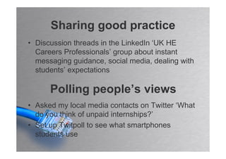 Sharing good practice
• Discussion threads in the LinkedIn ‘UK HE
  Careers Professionals’ group about instant
  messaging guidance, social media, dealing with
  students’ expectations

      Polling people’s views
• Asked my local media contacts on Twitter ‘What
  do you think of unpaid internships?’
• Set up Twitpoll to see what smartphones
  students use
 