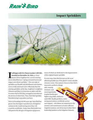 Impact Sprinklers




                                                        many of which are dedicated to the improvement


I
     t all began with U.S. Patent number 1,997,901,
     awarded on December 18, 1933, to citrus            of the original impact sprinkler.
     farmer Orton Englehart for a novel watering
                                                        At every step, Rain Bird focuses on the most
device described as a “spring-activated horizontal
                                                        efficient possible use of the planet’s most valuable
impact arm driven sprinkler.” This new type of
                                                        resource-water. This concern shows in Rain Bird’s
sprinkler was durable and distributed water farther,
                                                        innovative products, design
more evenly and much more efficiently than the
                                                        aids, training
existing sprinklers of the day. Englehart’s neighbors
                                                        seminars, and
Clement and Mary La Fetra were so taken with the
                                                        most importantly,
invention that in 1935 they arranged to manufacture
                                                        in green landscapes,
the devices in their barn. Thus, Rain Bird Sprinkler
                                                        higher crop yields, and lower
Manufacturing Corporation was born.
                                                        water bills. Quality products, water-
Since its founding over 60 years ago, Rain Bird has     saving innovations, worldwide service
grown into the largest manufacturer of irrigation       and support—all of these are important in the
systems in the world serving more than 120              creation and maintenance of water-efficient
countries worldwide. Today, Rain Bird holds over        irrigation systems, and all are keys to Rain Bird’s
130 patents for all types of irrigation equipment,      leadership position in the Irrigation Industry.
 