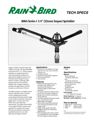 TECH SPECS

                     808A Series 1 1/4" (32mm) Impact Sprinkler




Rugged, reliable, long throwing with      Applications                            Models
uniform coverage. The Rain Bird 808A      • Permanent set irrigation of crops     • 808A
series full circle 1 1/4" (32mm) impact     such as corn, hay, sod, nurseries,
sprinklers are engineered to last
                                            tobacco, etc.                         Specifications
                                          • Portable systems                      Material:
under demanding conditions in             • Wastewater sprayfield irrigation        Body and barrel:
agricultural irrigation systems. The      • Pastures and arenas                      Anodized aluminum
extended barrel design increases          • Dust control                            Arm:
distance of throw, allowing wider                                                    Anodized aluminum
spacing and more economical               Features                                  Bearing sleeve and nipple:
designs. The 21 degree trajectory         • Balanced long range drive arm            Heavy duty brass
                                            provides even rotation and              All springs:
provides the right balance of wind
                                            maximum driving force.                   Stainless steel
resistance and distance of throw.           Permits single or dual nozzle           All washers:
                                            operation                                Chemically resistant
The 808A sprinkler is available with or   • 21 degree trajectory body for long
                                                                                  Inlet threads:
without spreader nozzle. The dual           throw even in windy conditions
                                                                                      1 1/4" Male NPT (32mm)
nozzle configuration provides             • Range tube extension maximizes
                                            throw distance.                       Body trajectory: 21 degrees
outstanding uniformity and the single
                                          • Durable anodized aluminum body,       Spreader nozzle trajectory: 20 deg
nozzle model is suited for wastewater
                                            arm, and extension tube -
applications. (Contact factory for          lightweight and rugged
SPACE data and uniformity                 • Dual nozzle model has matched         How to Specify
information). Use either the 85 ESHD        rear mounted spreader for each        • 808A-XX-xx (dual nozzle)
or low angle 85 ESHD-LA part circle         range nozzle                          • 808A-XX    (single nozzle)
sprinklers to complete the system.        • Single range nozzle (spreader         • 808A       (less nozzles)
Ideal for specifying on wastewater          plugged) model for wastewater
                                                                                  Notes
                                            applications
sprayfield systems or any other                                                   1. See performance chart for available nozzle combinations
                                          • Brass bearing is the same as used
agricultural irrigation system.             on model 80 & 85 series sprinklers.
                                                                                  2. BSP models available, please specify when ordering


                                            Proven design & common parts
 