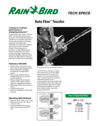 TECH SPECS

                                           Rain Flow™ Nozzles
Looking for constant
performance at
changing pressures?
Try Rain Bird's Rain Flow™ Nozzles
(RFN). For decades, growers have
learned to rely on Rain Bird products.
The RFN is no exception. Rain Flow
Nozzles allow growers to maintain
optimum water application
uniformity even when the irrigation
system has excessive elevation
changes, fluctuating system
pressures, or long, high-pressure
lateral or wheel-line runs. RFN's
exceptional design coupled with
Rain Bird reliability make Rain Flow
Nozzles the right choice for growers
who rely on performance and quality.


Features & Benefits
• Uniform flow control over a very
  wide range of operating pressures         Rain Flow Nozzle shown on 30H Impact Sprinkler
• Pump and pipeline damage is
  prevented by managing flow                 The RFN has an elastomer washer
  control                                   that controls the size of the orifice.
• RFNs accept standard stream               When no pressure is present, the
  straightening vanes to increase           washer is in a natural and relaxed
  distance of throw                         state. As system pressure increases,
• Unique design offers complete             radial deformation occurs,
  support of flow washer during             contracting the elastomer washer and
  operation, regardless of pressure         narrowing the orifice. The orifice size
• Wide range of flows from which to         is proportionally reduced according
  choose                                    to the pressure applied. As a result,
• Competitively priced                      flow is held constant even when
• RFNs are covered by a TWO-YEAR            pressures fluctuate.
  warranty
                                              Low Pressure
                                                                                              How to Specify/Order:
Operating Specifications
• Pressure: 30 to 110 psi (2 to 7.5 bar)                                                             RFN -1 -1.75
• Optimum Pressure: 40 to 80 psi
  (2.75 to 5.5 bar)                                                                          Model      Type of         GPM Size
• Install nozzle hex flat on top to                                        Stable flow                 Connection         1.0
                                                                         rates at varying              1 = use with       1.75
  prevent interference with drive                                           pressures
                                              High Pressure                                           1/2” sprinklers     2.0
  arm.
                                                                                                       3 = use with       2.5
                                                                                                      3/4” sprinklers     3.0
                                                                                                                          3.5
                                                                                                                          4.0
                                                                                                                          4.5
                                                                                                                          5.0
                                                                                                                          5.5
 